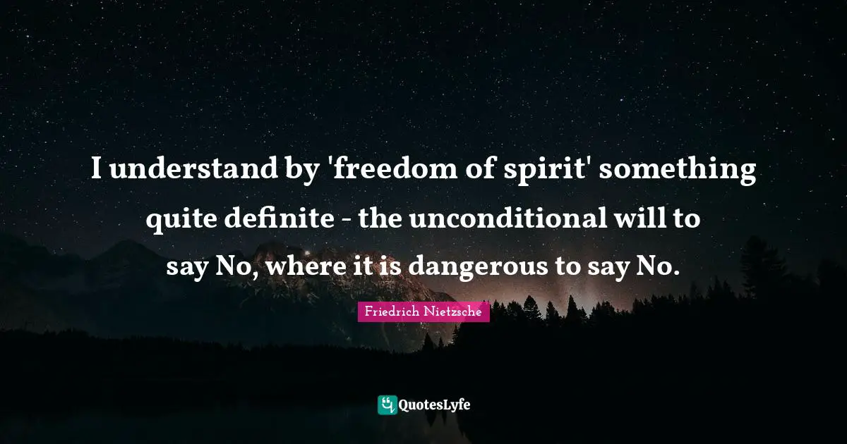 I understand by 'freedom of spirit' something quite definite - the unconditional will to say No, where it is dangerous to say No.