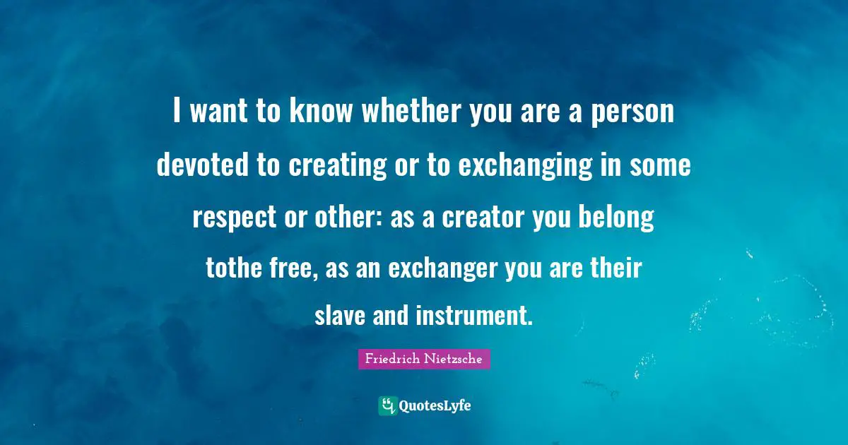 I want to know whether you are a person devoted to creating or to exchanging in some respect or other: as a creator you belong tothe free, as an exchanger you are their slave and instrument.