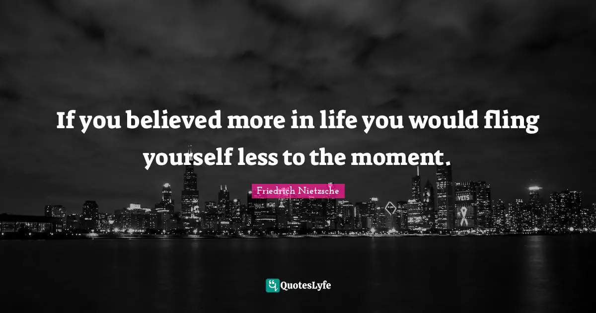 If you believed more in life you would fling yourself less to the moment.
