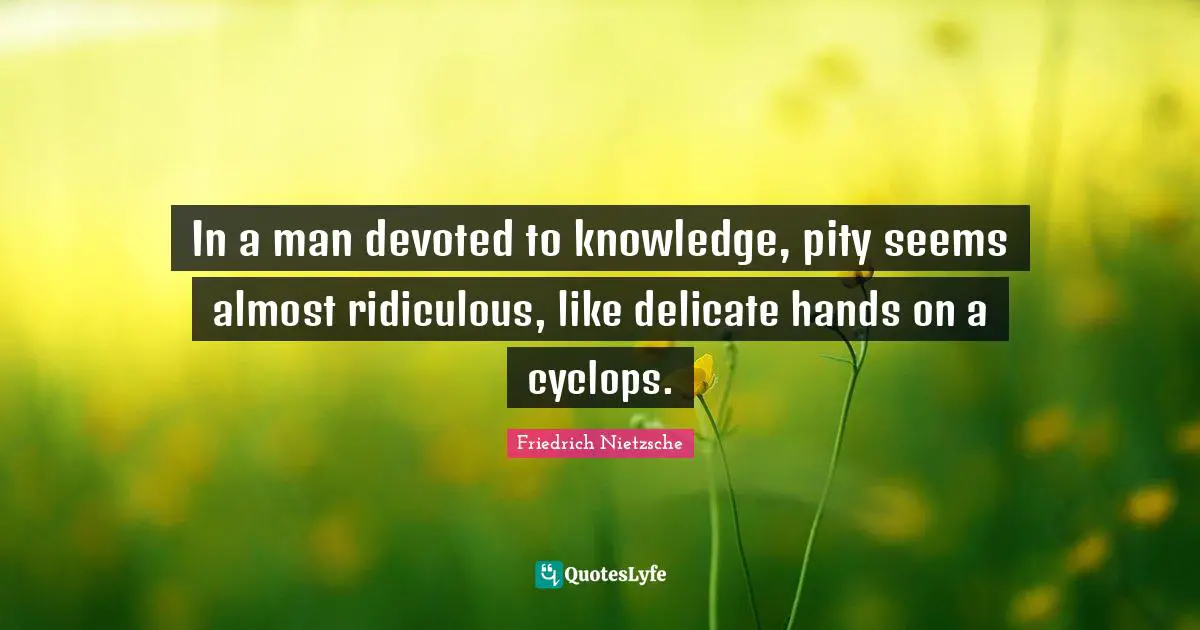 In a man devoted to knowledge, pity seems almost ridiculous, like delicate hands on a cyclops.