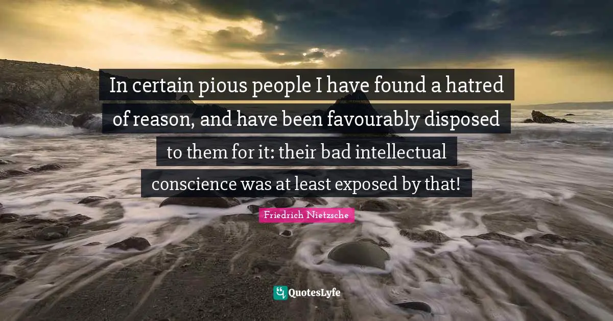 In certain pious people I have found a hatred of reason, and have been favourably disposed to them for it: their bad intellectual conscience was at least exposed by that!