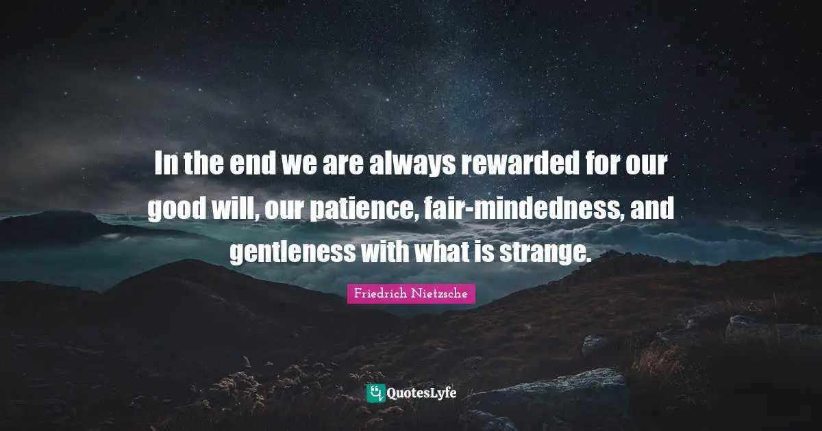 In the end we are always rewarded for our good will, our patience, fair-mindedness, and gentleness with what is strange.