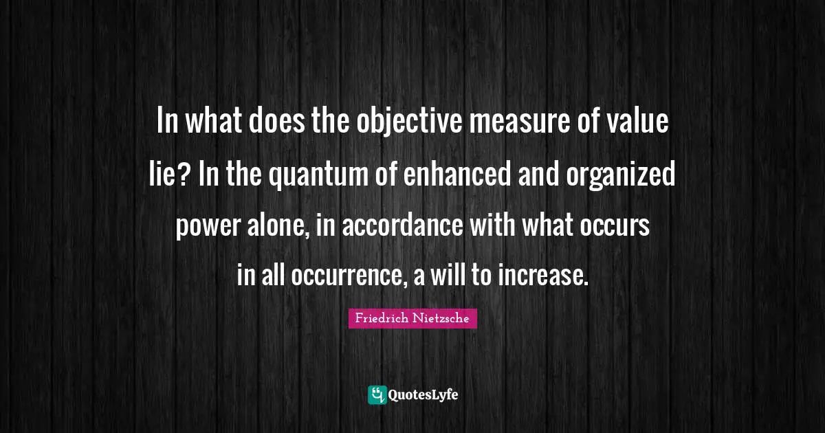 In what does the objective measure of value lie? In the quantum of enhanced and organized power alone, in accordance with what occurs in all occurrence, a will to increase.