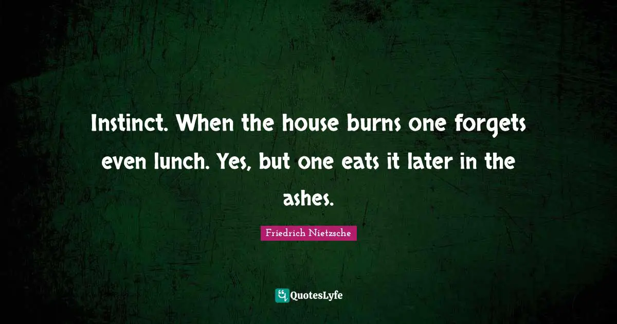 Instinct. When the house burns one forgets even lunch. Yes, but one eats it later in the ashes.