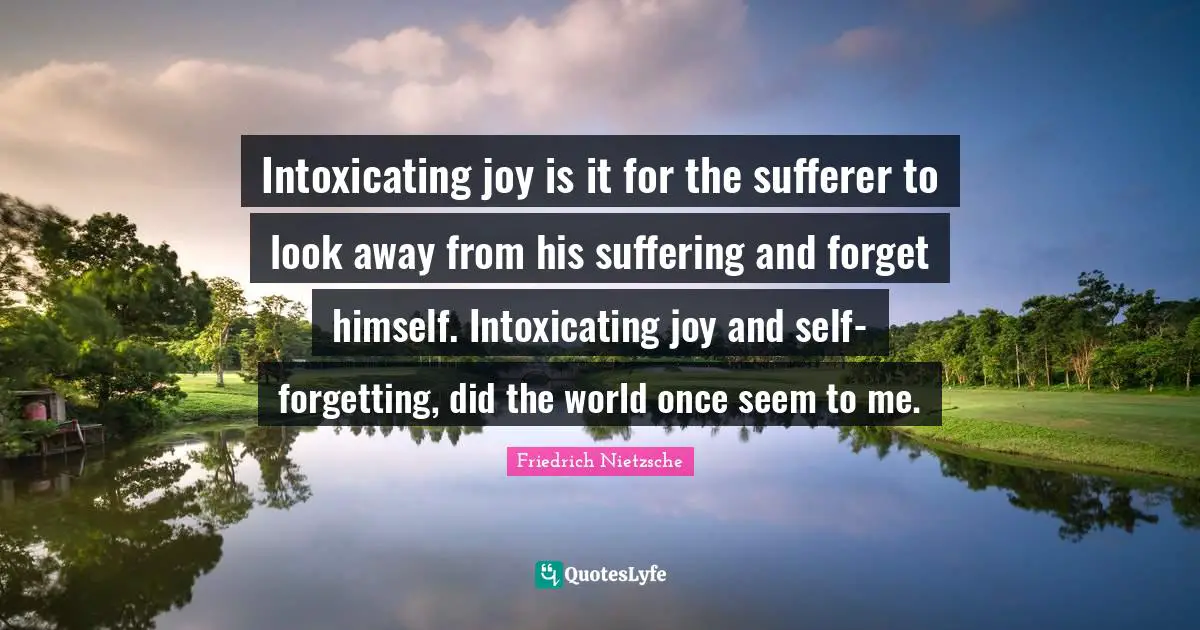 Intoxicating joy is it for the sufferer to look away from his suffering and forget himself. Intoxicating joy and self-forgetting, did the world once seem to me.