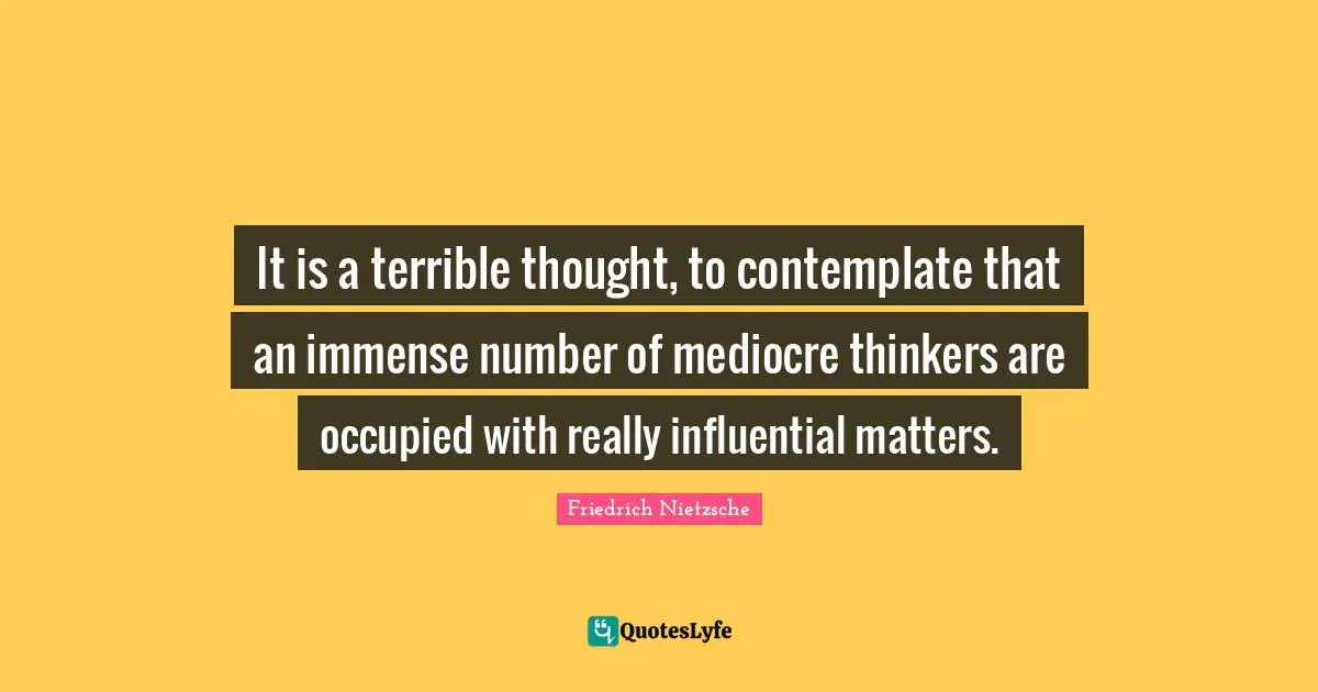 It is a terrible thought, to contemplate that an immense number of mediocre thinkers are occupied with really influential matters.