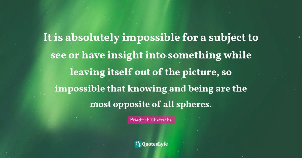 It is absolutely impossible for a subject to see or have insight into something while leaving itself out of the picture, so impossible that knowing and being are the most opposite of all spheres.
