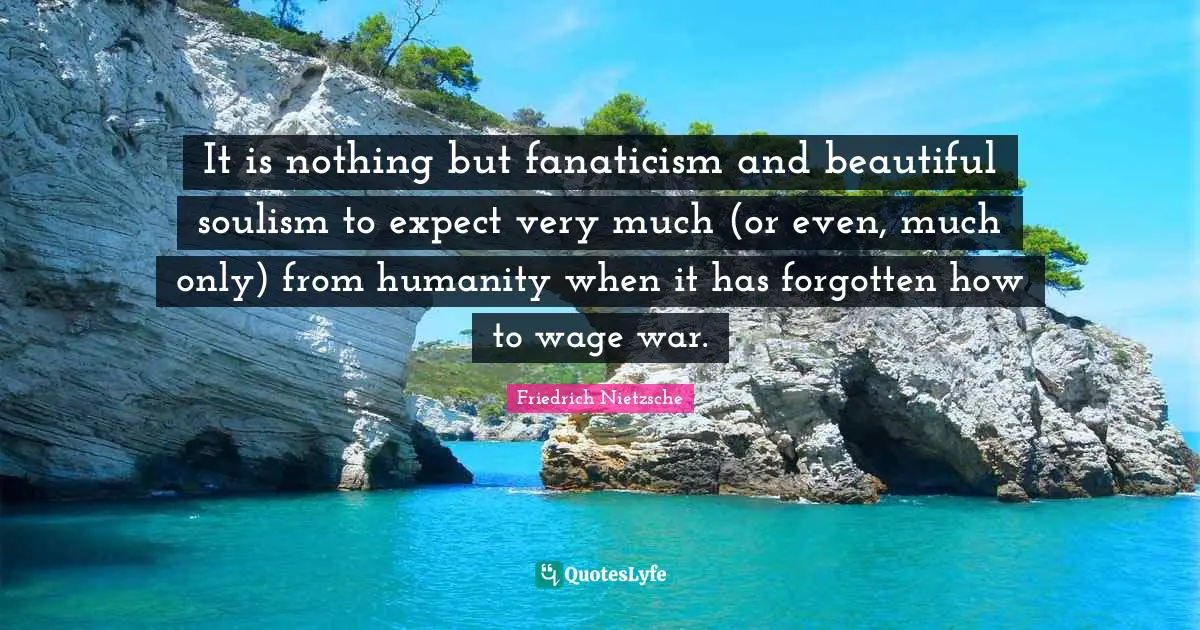 It is nothing but fanaticism and beautiful soulism to expect very much (or even, much only) from humanity when it has forgotten how to wage war.