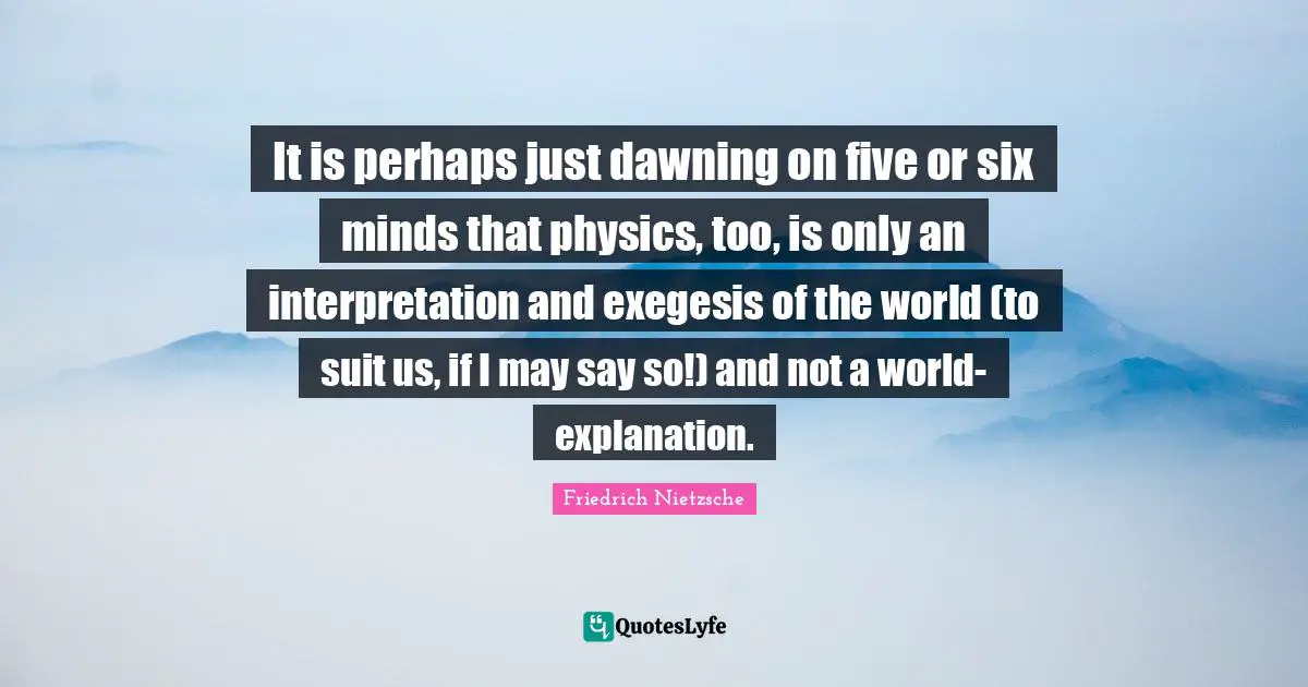 It is perhaps just dawning on five or six minds that physics, too, is only an interpretation and exegesis of the world (to suit us, if I may say so!) and not a world-explanation.