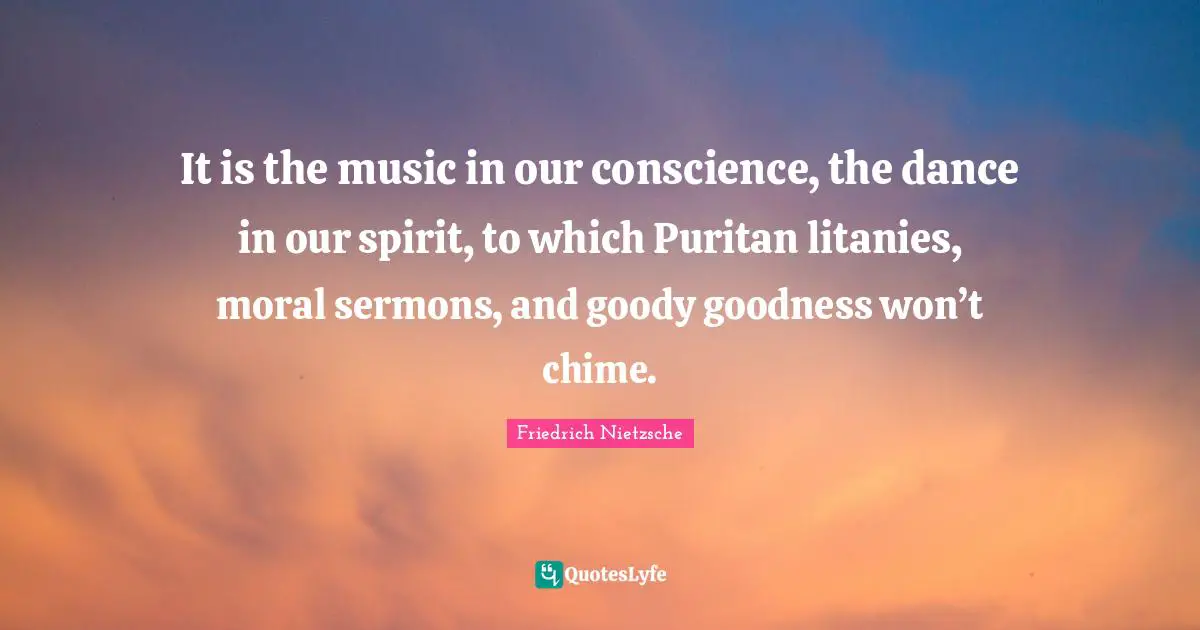 It is the music in our conscience, the dance in our spirit, to which Puritan litanies, moral sermons, and goody goodness won’t chime.