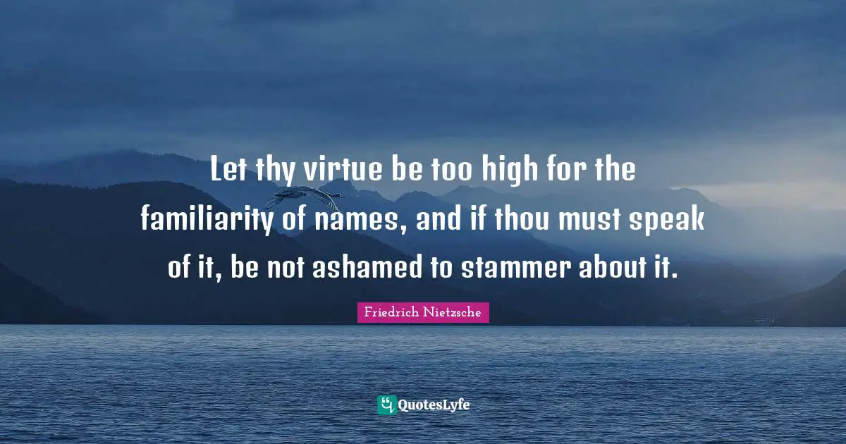 Let thy virtue be too high for the familiarity of names, and if thou must speak of it, be not ashamed to stammer about it.