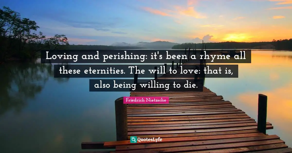 Loving and perishing: it's been a rhyme all these eternities. The will to love: that is, also being willing to die.