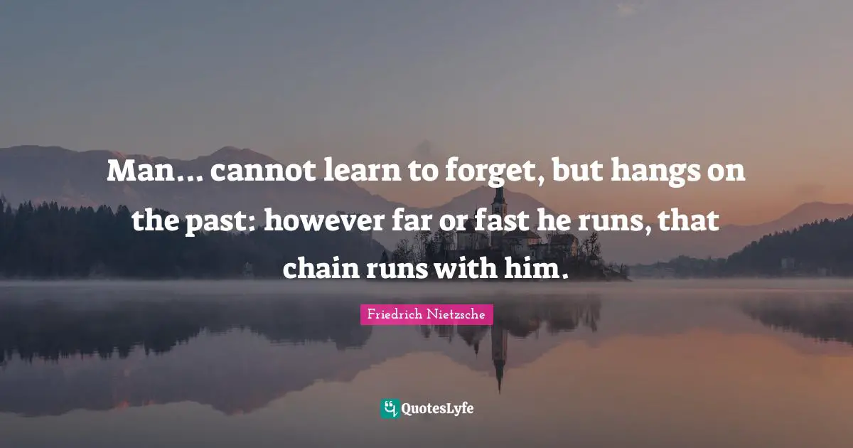 Man... cannot learn to forget, but hangs on the past: however far or fast he runs, that chain runs with him.