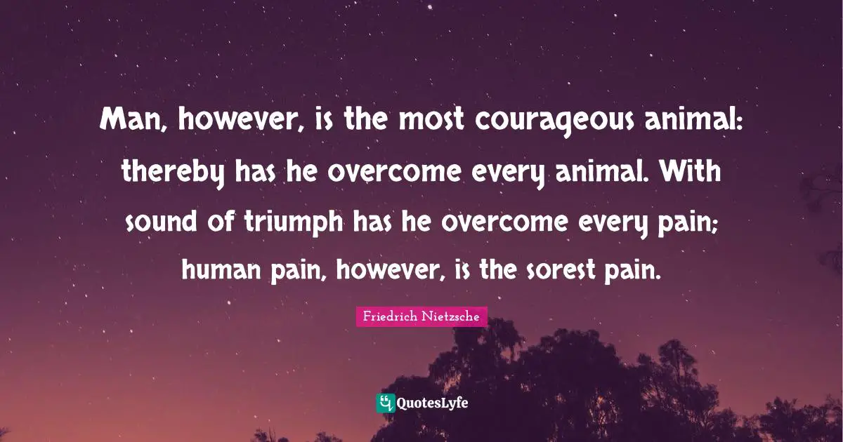 Man, however, is the most courageous animal: thereby has he overcome every animal. With sound of triumph has he overcome every pain; human pain, however, is the sorest pain.