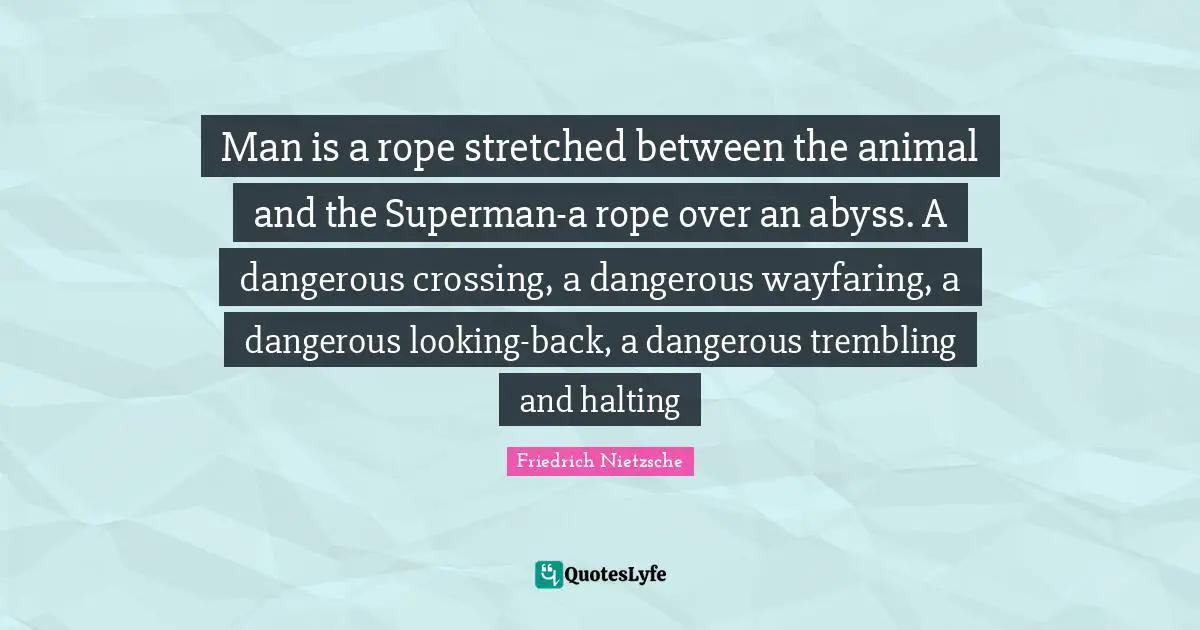 Man is a rope stretched between the animal and the Superman-a rope over an abyss. A dangerous crossing, a dangerous wayfaring, a dangerous looking-back, a dangerous trembling and halting