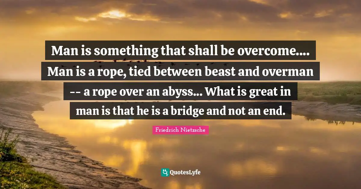 Man is something that shall be overcome.... Man is a rope, tied between beast and overman -- a rope over an abyss... What is great in man is that he is a bridge and not an end.