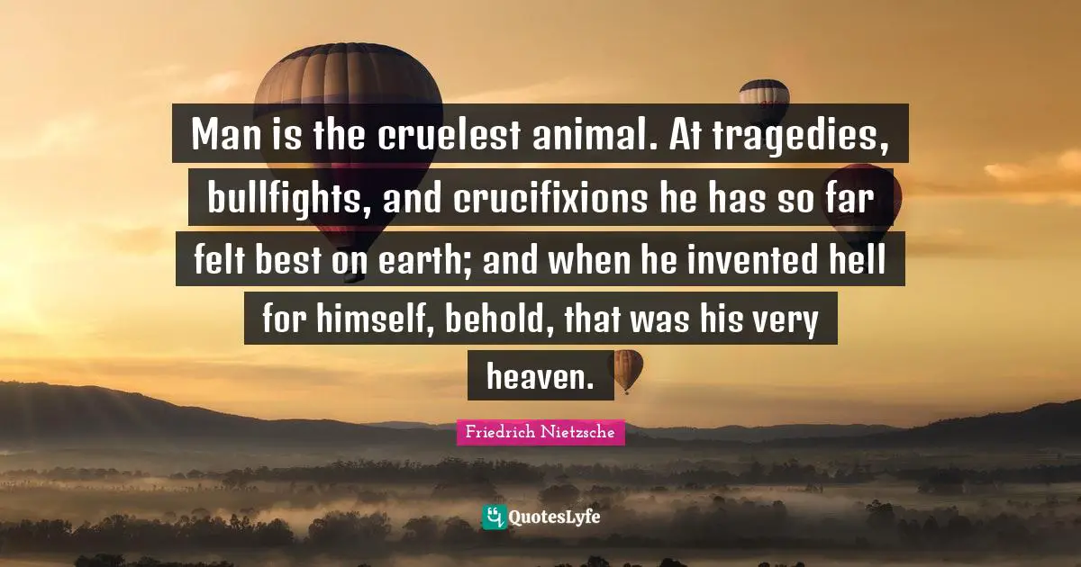 Man is the cruelest animal. At tragedies, bullfights, and crucifixions he has so far felt best on earth; and when he invented hell for himself, behold, that was his very heaven.