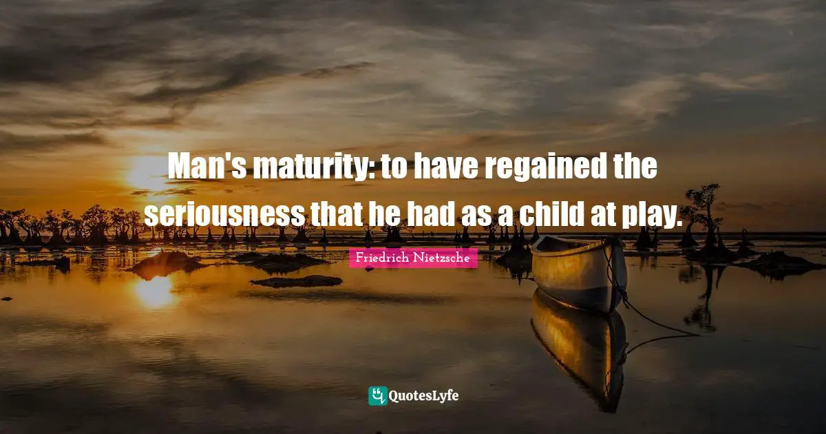 Man's maturity: to have regained the seriousness that he had as a child at play.