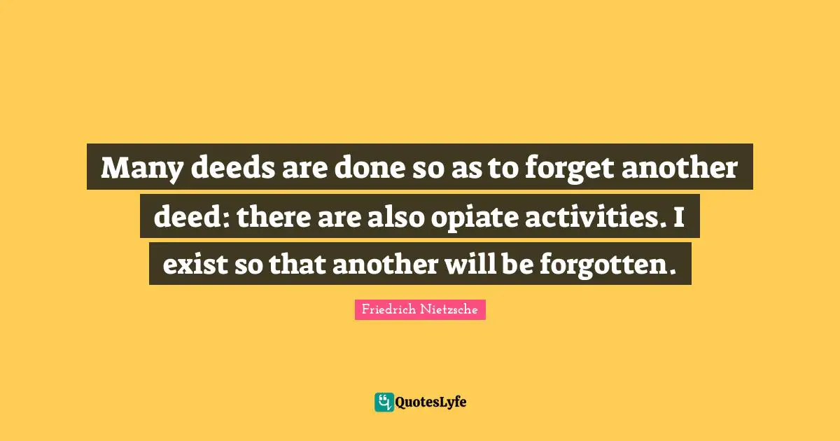 Many deeds are done so as to forget another deed: there are also opiate activities. I exist so that another will be forgotten.