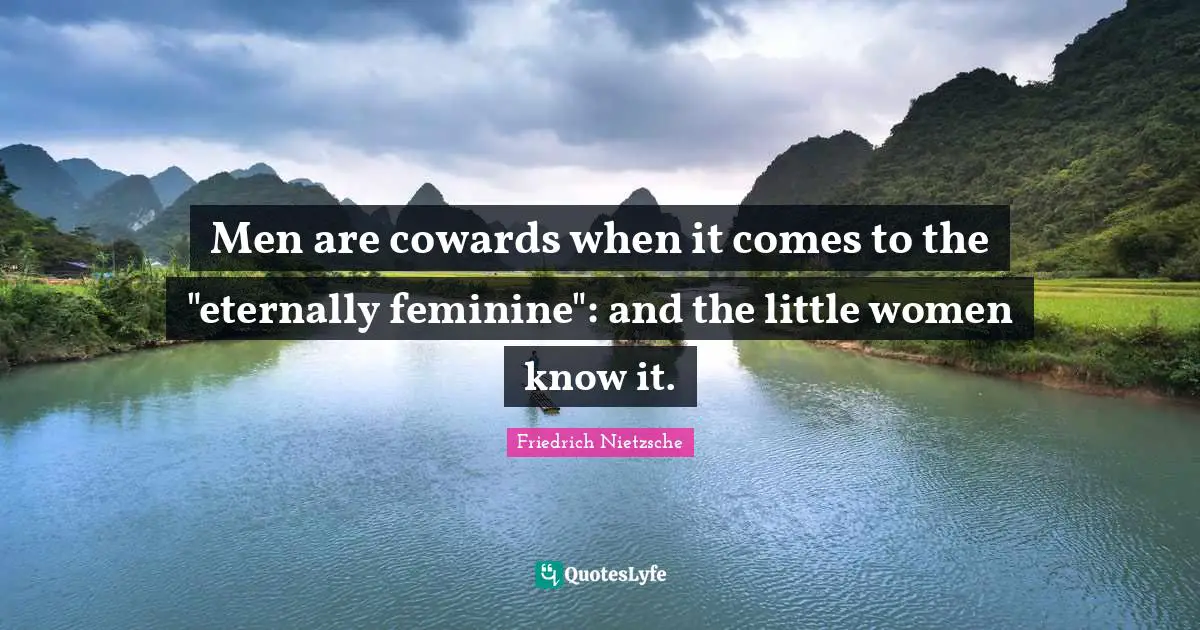 Men are cowards when it comes to the "eternally feminine": and the little women know it.
