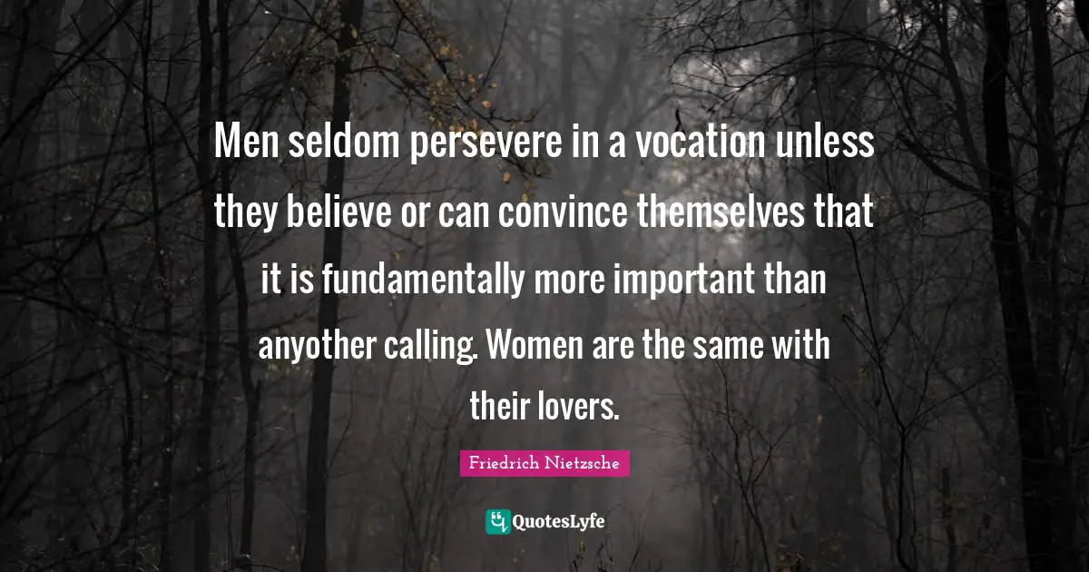 Men seldom persevere in a vocation unless they believe or can convince themselves that it is fundamentally more important than anyother calling. Women are the same with their lovers.