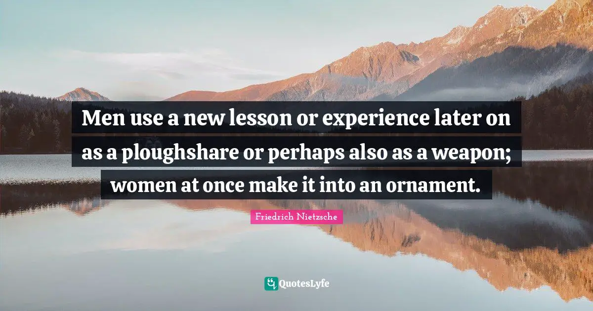 Men use a new lesson or experience later on as a ploughshare or perhaps also as a weapon; women at once make it into an ornament.