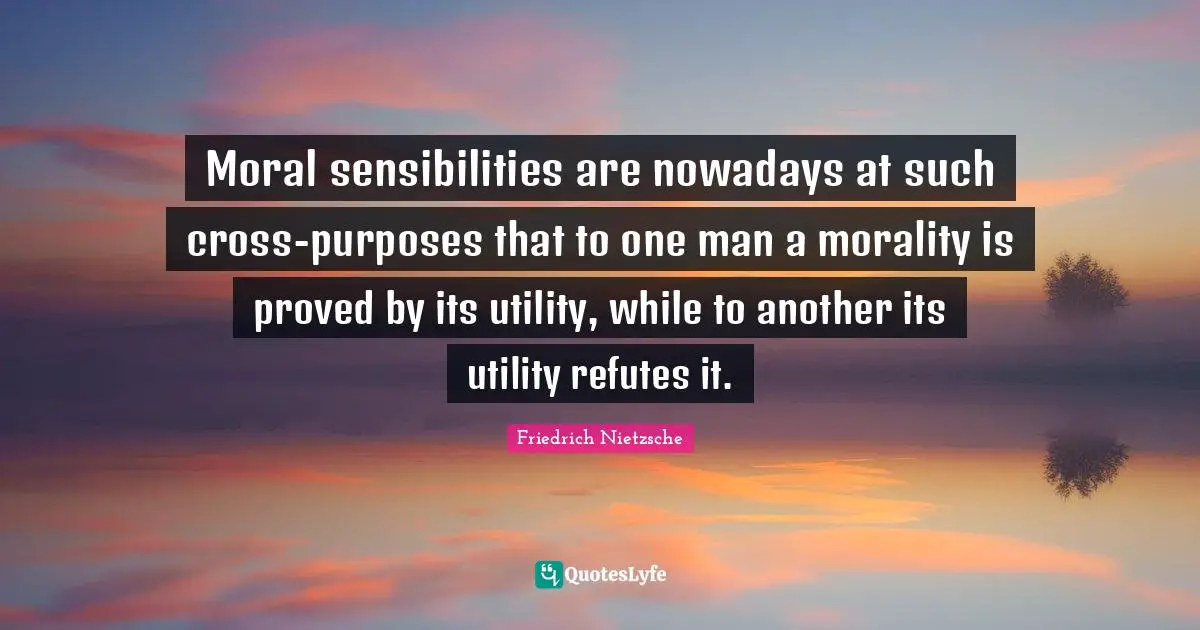 Moral sensibilities are nowadays at such cross-purposes that to one man a morality is proved by its utility, while to another its utility refutes it.