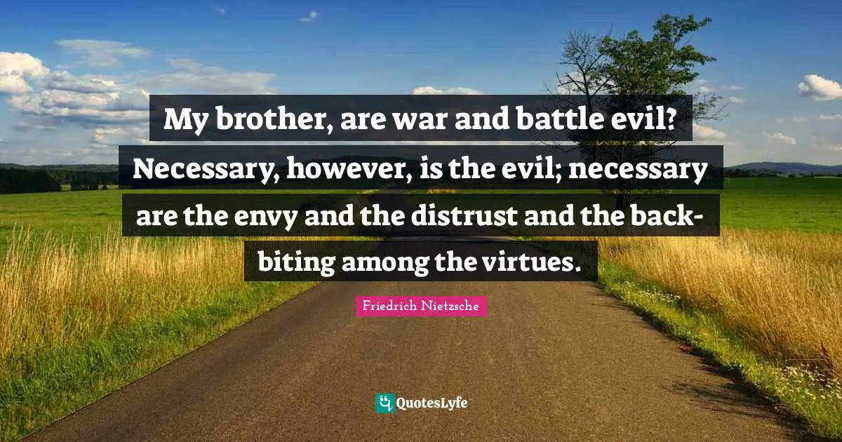 My brother, are war and battle evil? Necessary, however, is the evil; necessary are the envy and the distrust and the back-biting among the virtues.