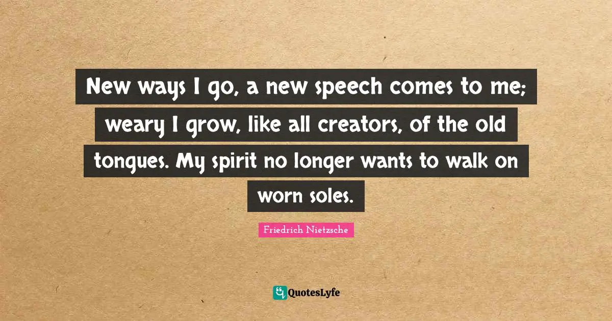 New ways I go, a new speech comes to me; weary I grow, like all creators, of the old tongues. My spirit no longer wants to walk on worn soles.