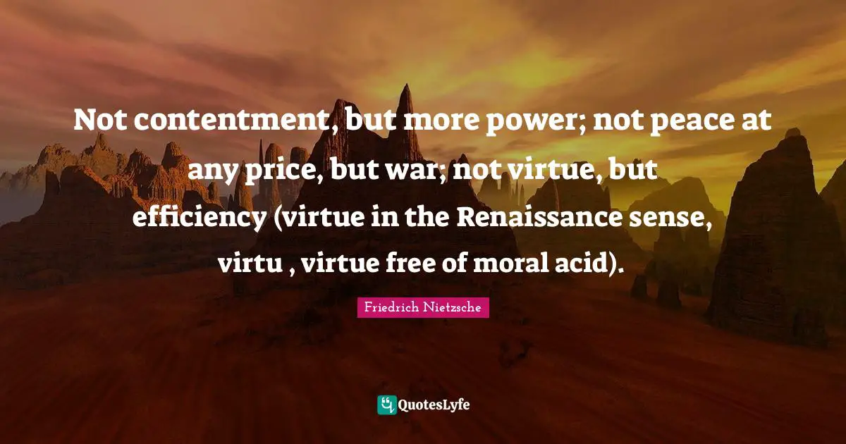 Not contentment, but more power; not peace at any price, but war; not virtue, but efficiency (virtue in the Renaissance sense, virtu , virtue free of moral acid).