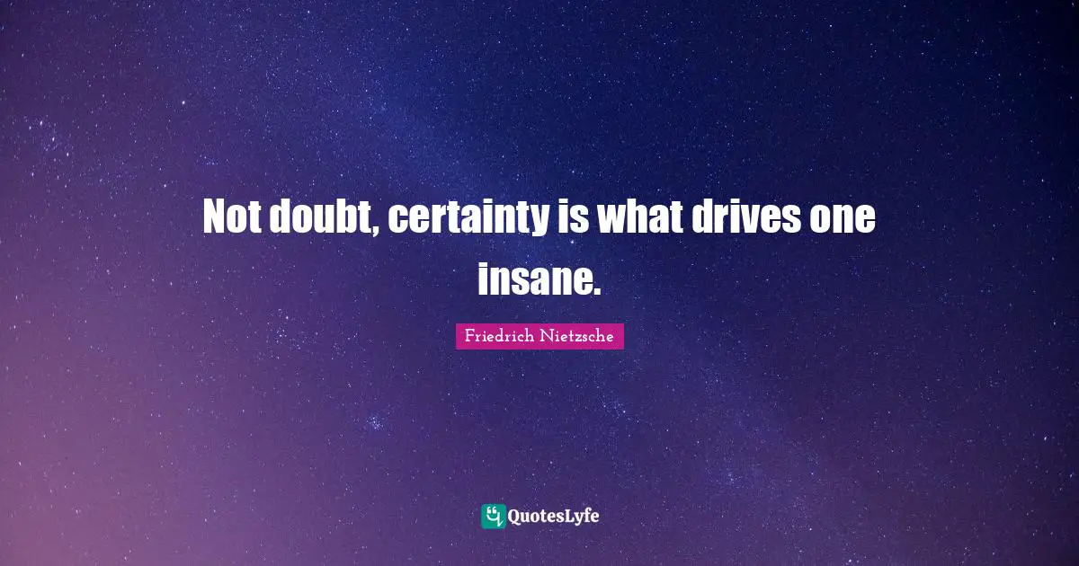 Not doubt, certainty is what drives one insane.