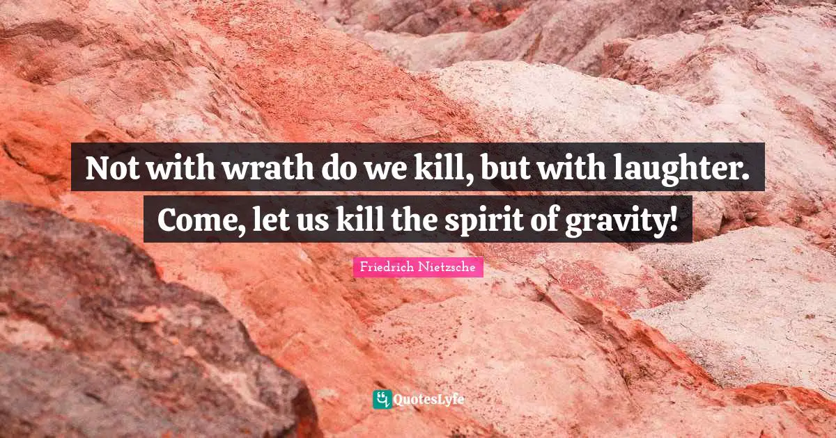 Not with wrath do we kill, but with laughter. Come, let us kill the spirit of gravity!