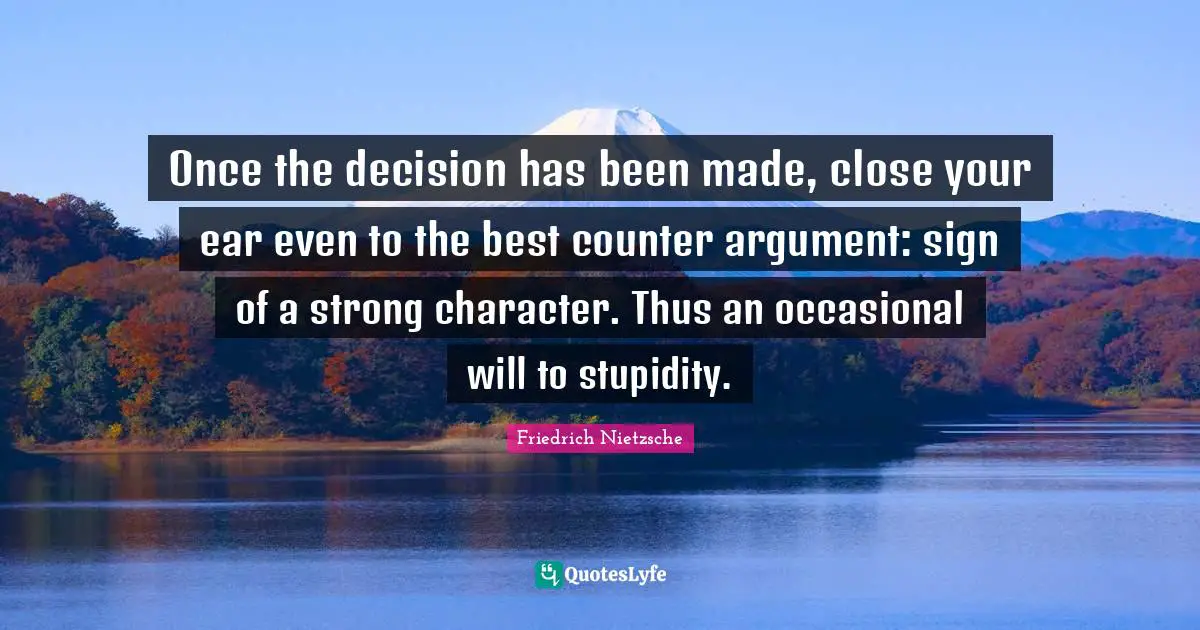Once the decision has been made, close your ear even to the best counter argument: sign of a strong character. Thus an occasional will to stupidity.