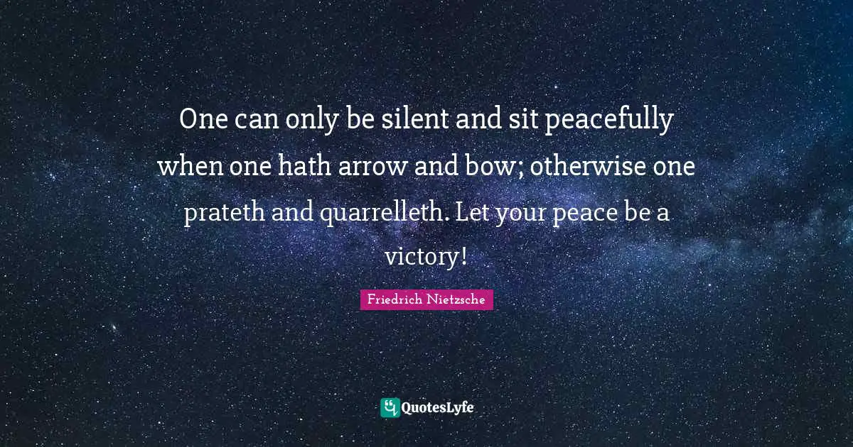 One can only be silent and sit peacefully when one hath arrow and bow; otherwise one prateth and quarrelleth. Let your peace be a victory!