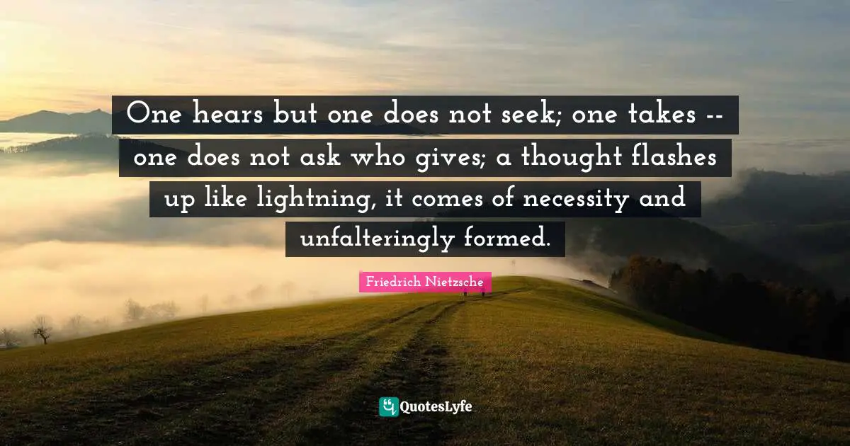 One hears but one does not seek; one takes -- one does not ask who gives; a thought flashes up like lightning, it comes of necessity and unfalteringly formed.