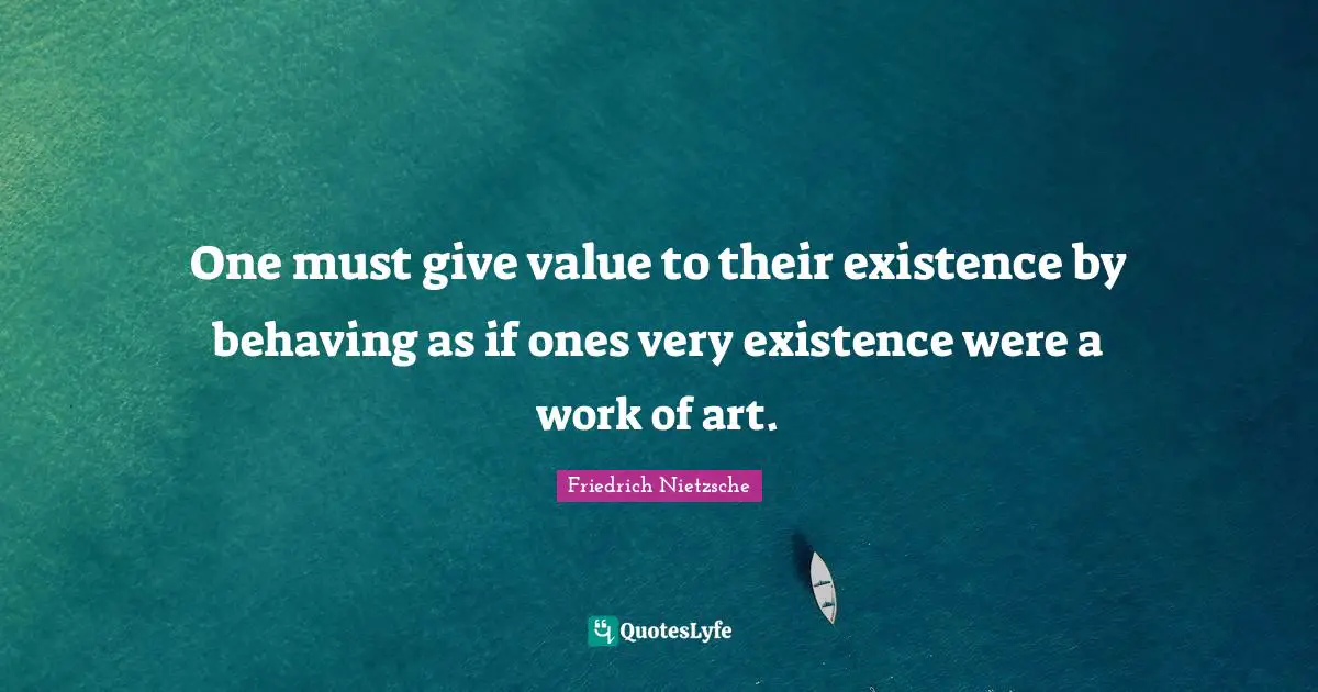 One must give value to their existence by behaving as if ones very existence were a work of art.