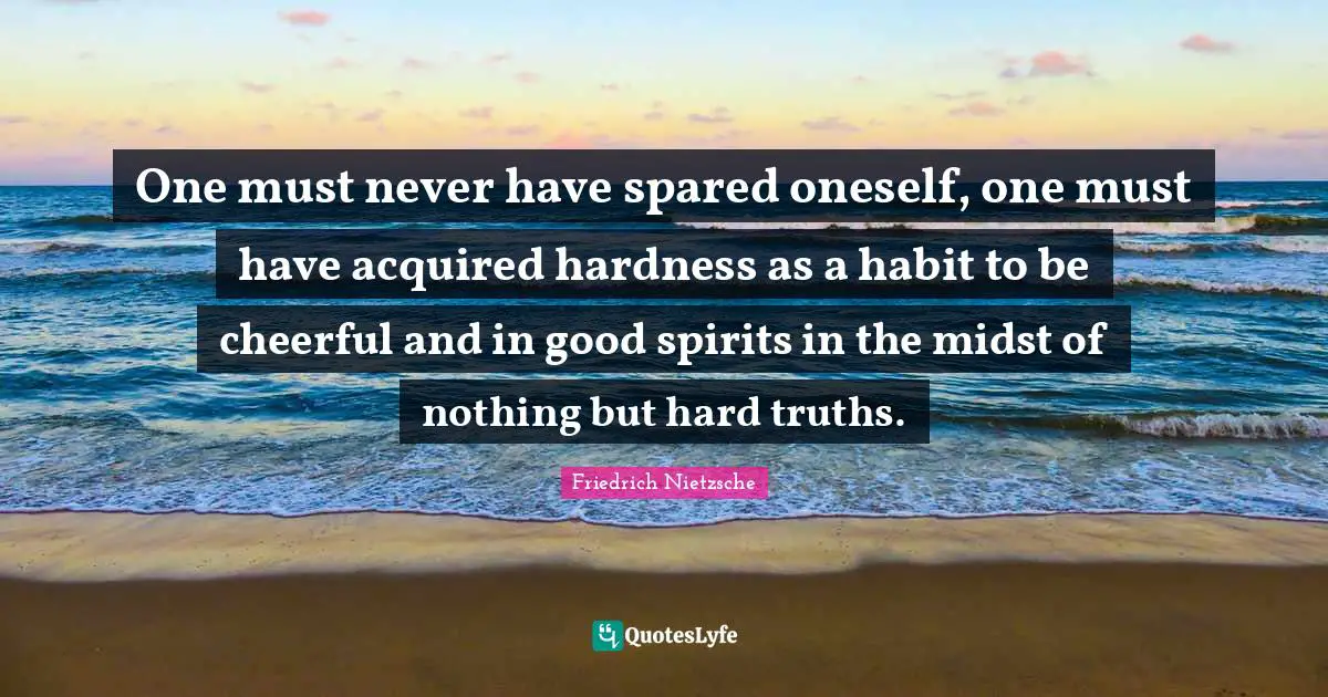 One must never have spared oneself, one must have acquired hardness as a habit to be cheerful and in good spirits in the midst of nothing but hard truths.
