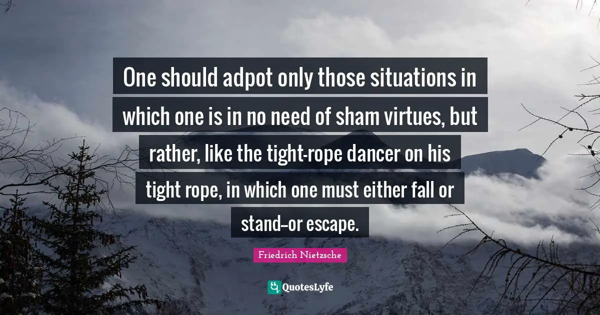 One should adpot only those situations in which one is in no need of sham virtues, but rather, like the tight-rope dancer on his tight rope, in which one must either fall or stand--or escape.