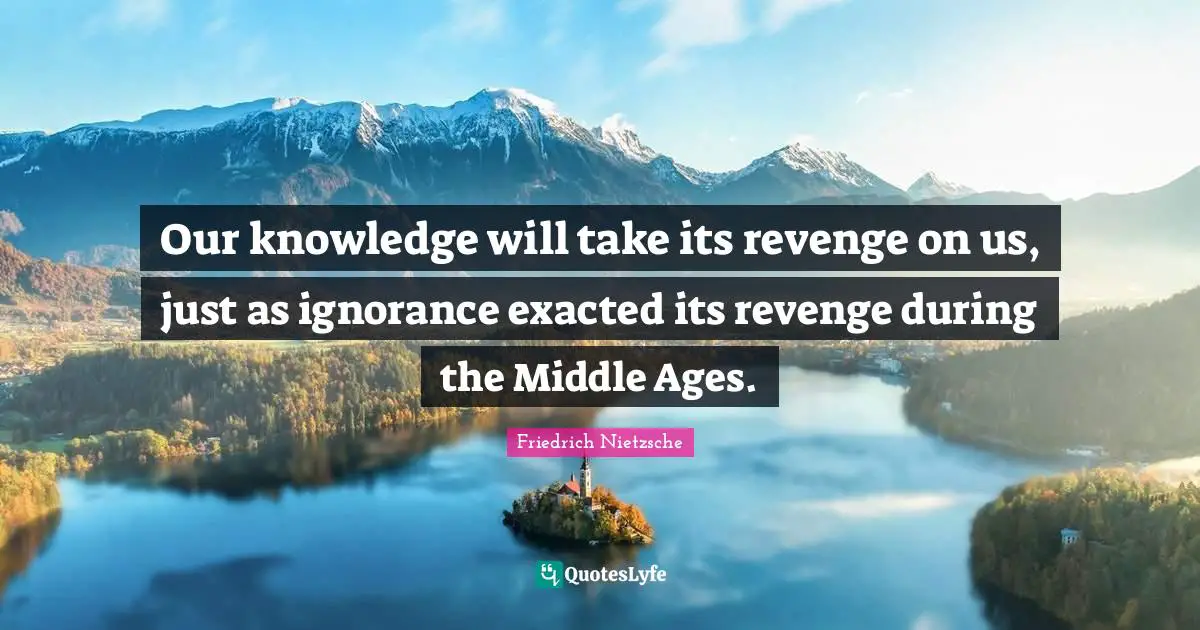 Our knowledge will take its revenge on us, just as ignorance exacted its revenge during the Middle Ages.