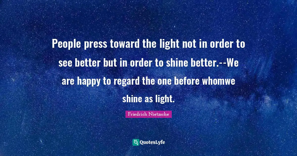 People press toward the light not in order to see better but in order to shine better.--We are happy to regard the one before whomwe shine as light.
