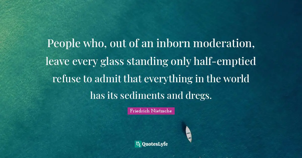 People who, out of an inborn moderation, leave every glass standing only half-emptied refuse to admit that everything in the world has its sediments and dregs.