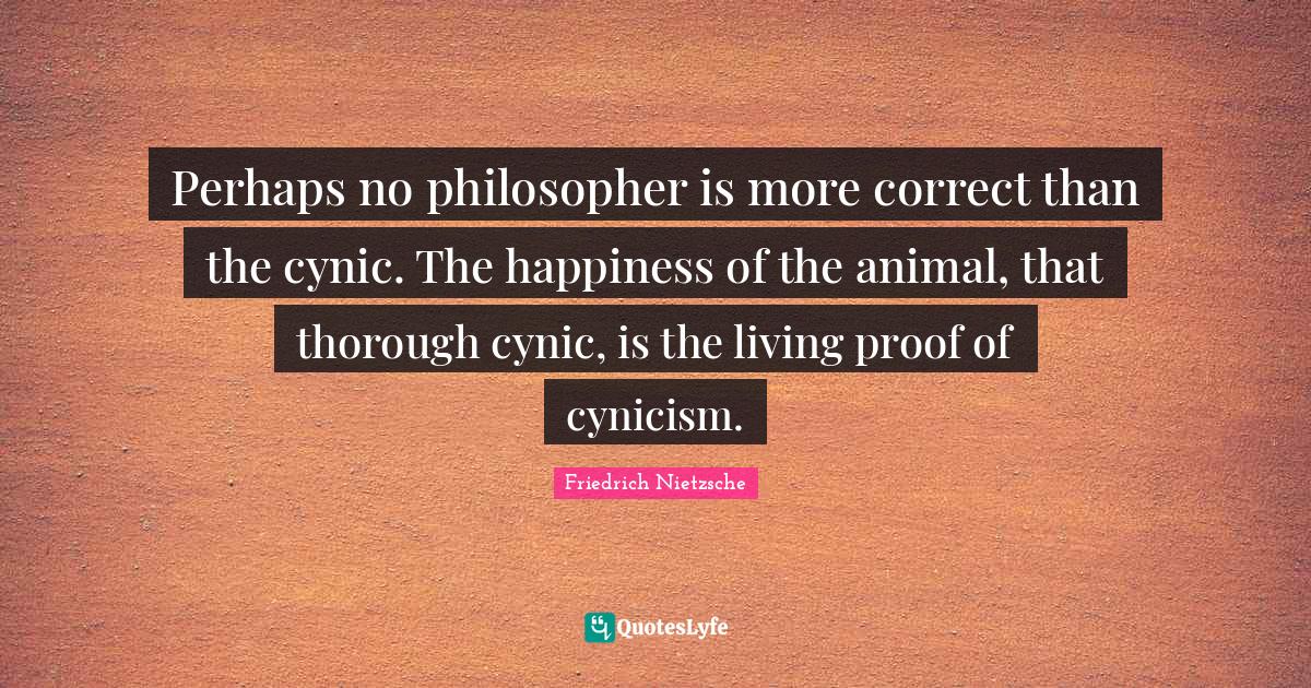 Cynicism Quotes: "Perhaps no philosopher is more correct than the cynic. The happiness of the animal, that thorough cynic, is the living proof of cynicism."