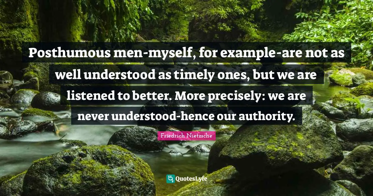 Posthumous men-myself, for example-are not as well understood as timely ones, but we are listened to better. More precisely: we are never understood-hence our authority.