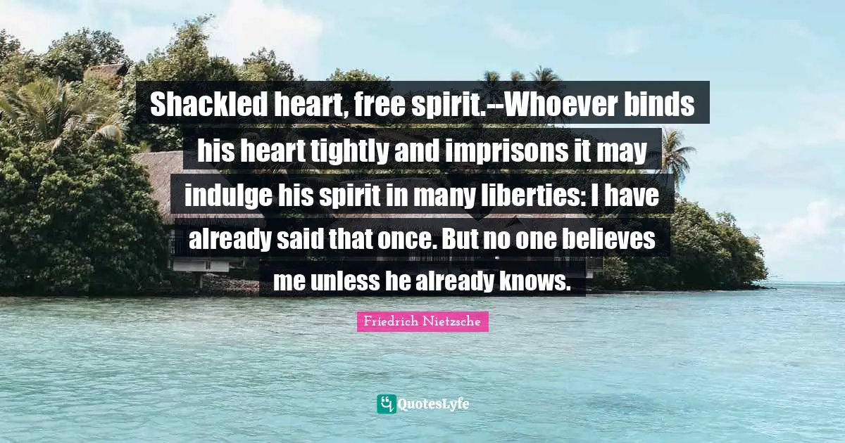 Shackled heart, free spirit.--Whoever binds his heart tightly and imprisons it may indulge his spirit in many liberties: I have already said that once. But no one believes me unless he already knows.