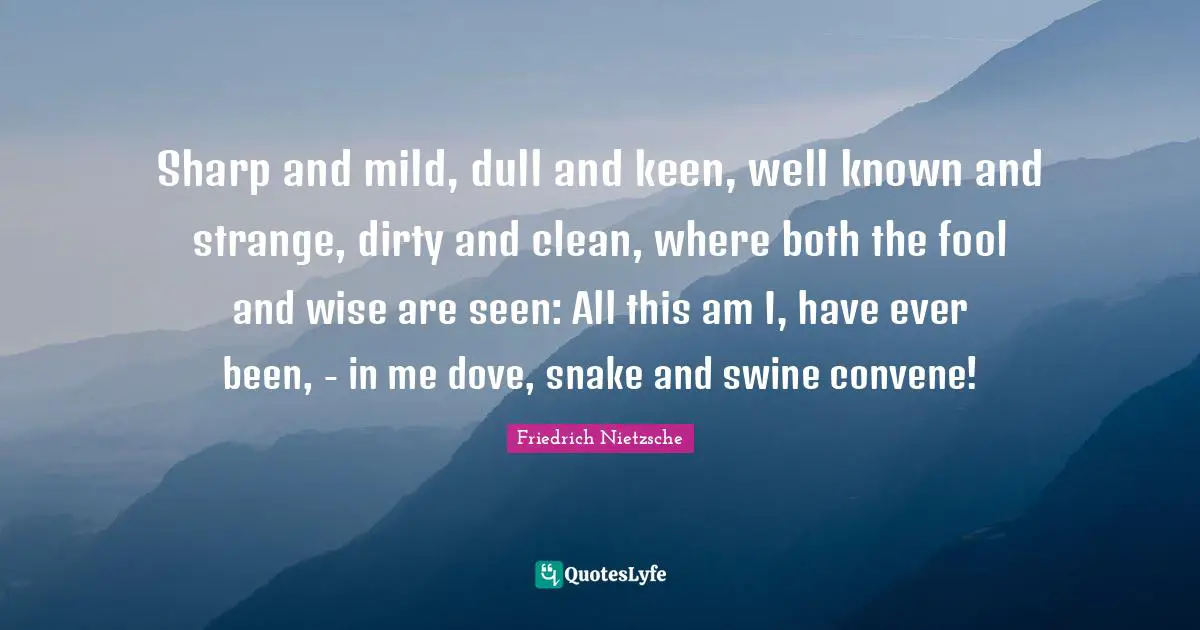 Sharp and mild, dull and keen, well known and strange, dirty and clean, where both the fool and wise are seen: All this am I, have ever been, - in me dove, snake and swine convene!