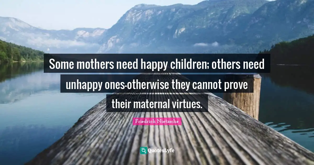 Some mothers need happy children; others need unhappy ones-otherwise they cannot prove their maternal virtues.