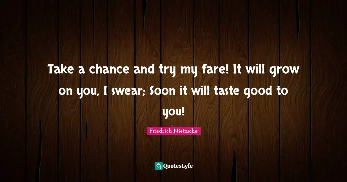 Take a chance and try my fare! It will grow on you, I swear; Soon it will taste good to you!