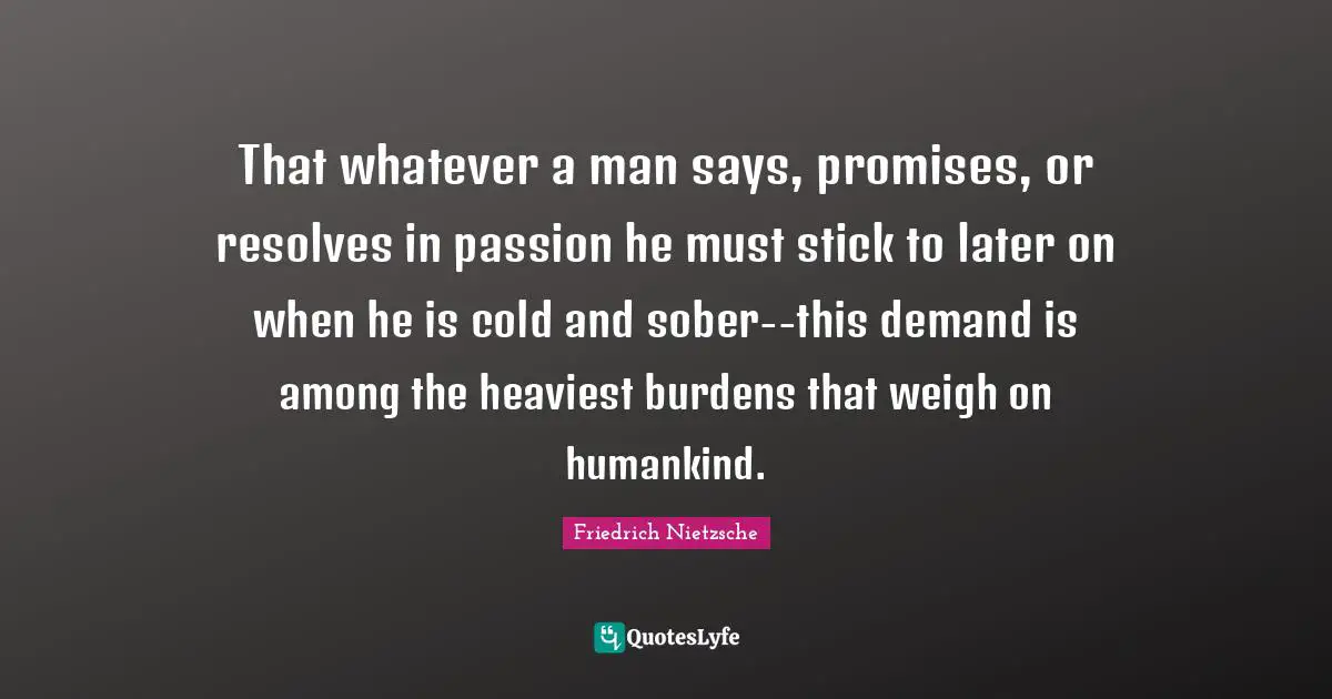 That whatever a man says, promises, or resolves in passion he must stick to later on when he is cold and sober--this demand is among the heaviest burdens that weigh on humankind.