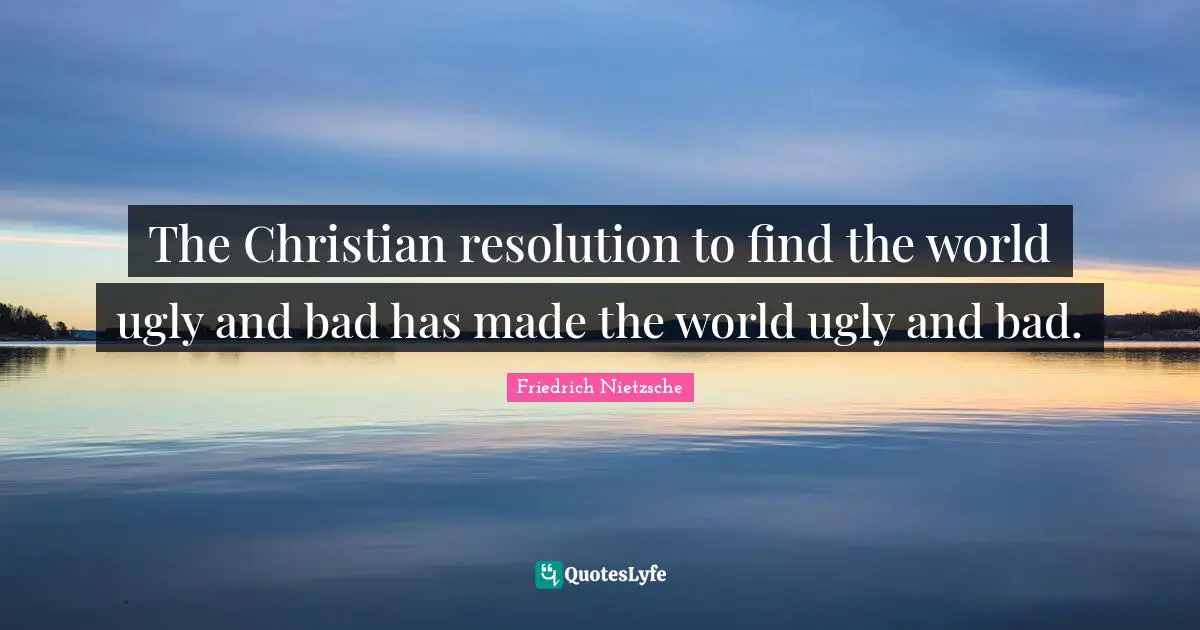 The Christian resolution to find the world ugly and bad has made the world ugly and bad.