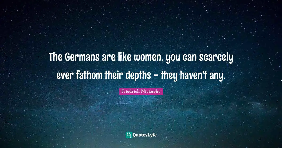 The Germans are like women, you can scarcely ever fathom their depths - they haven't any.